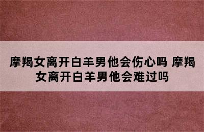 摩羯女离开白羊男他会伤心吗 摩羯女离开白羊男他会难过吗